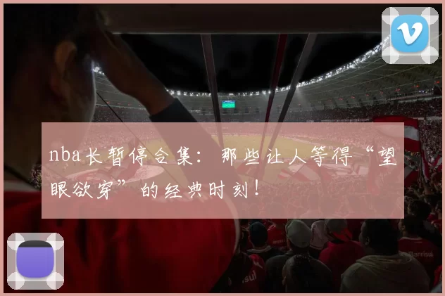 nba长暂停合集:那些让人等得“望眼欲穿”的经典时刻!