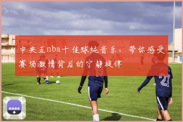 中央五nba十佳球纯音乐,带你感受赛场激情背后的宁静旋律