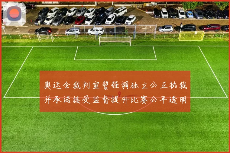 奥运会裁判宣誓强调独立公正执裁并承诺接受监督提升比赛公平透明度
