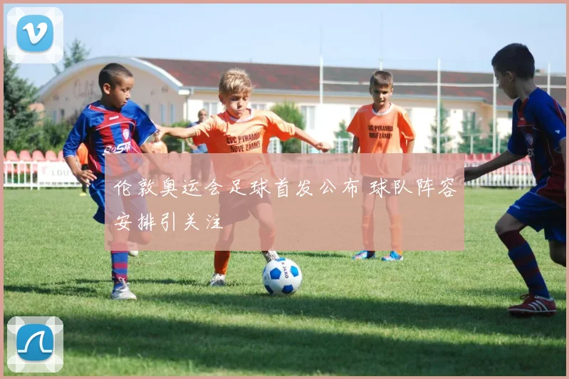 伦敦奥运会足球首发公布 球队阵容安排引关注