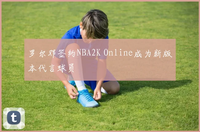 罗尔邓签约NBA2K Online成为新版本代言球员
