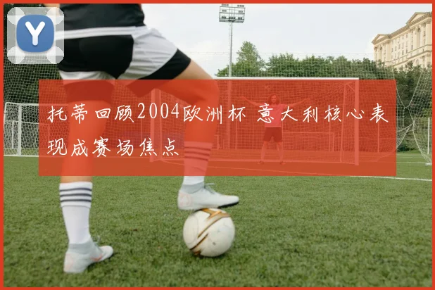 托蒂回顾2004欧洲杯 意大利核心表现成赛场焦点