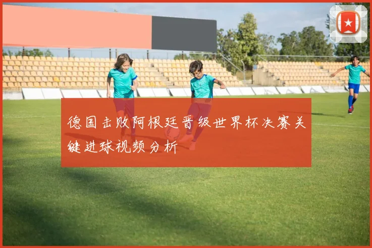 德国击败阿根廷晋级世界杯决赛关键进球视频分析