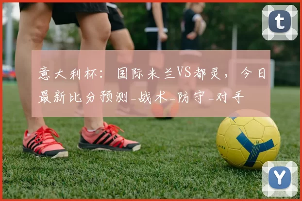 意大利杯：国际米兰VS都灵，今日最新比分预测_战术_防守_对手