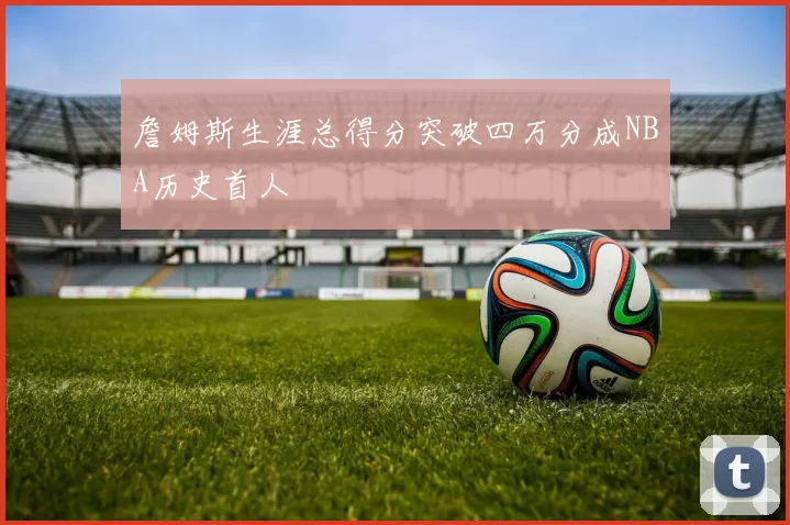 詹姆斯生涯总得分突破四万分成NBA历史首人