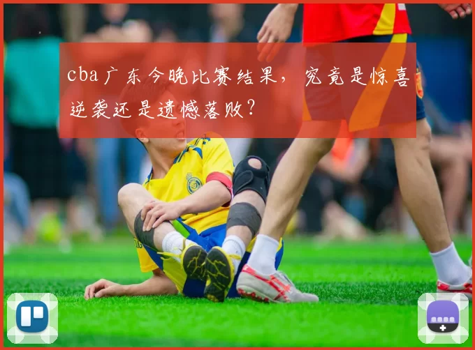 cba广东今晚比赛结果，究竟是惊喜逆袭还是遗憾落败？