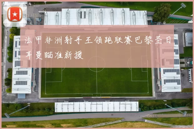 法甲非洲射手王领跑联赛巴黎圣日耳曼瞄准新援