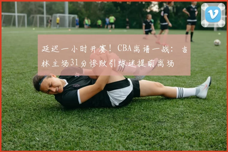 延迟一小时开赛！CBA离谱一战：吉林主场31分惨败引球迷提前离场
