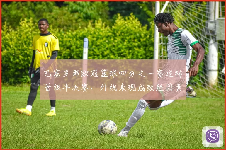 巴塞罗那欧冠篮球四分之一赛逆转晋级半决赛，外线表现成致胜因素