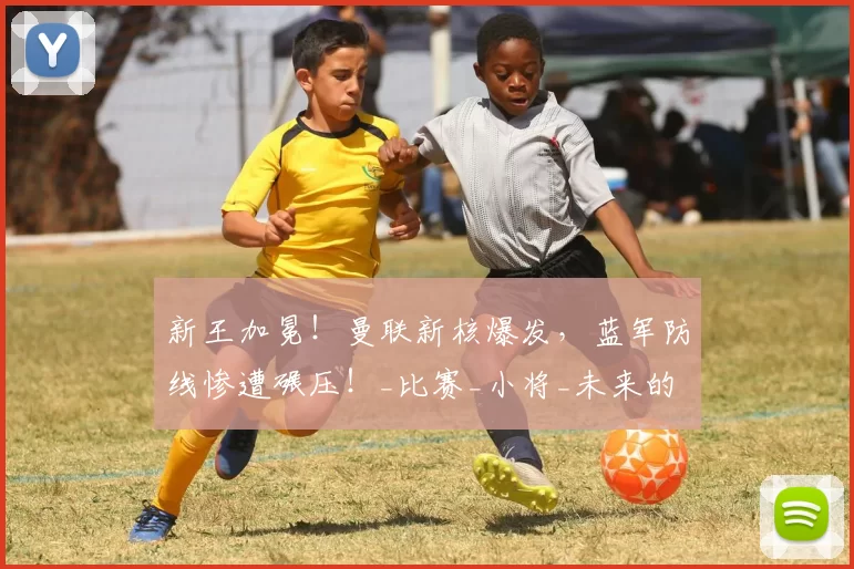 新王加冕！曼联新核爆发，蓝军防线惨遭碾压！_比赛_小将_未来的