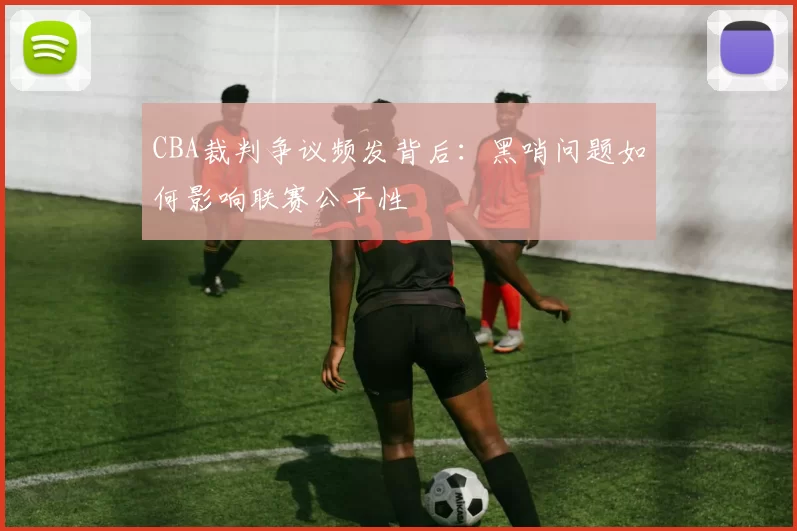 CBA裁判争议频发背后：黑哨问题如何影响联赛公平性