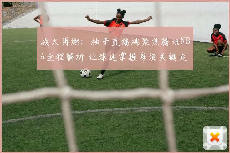 战火再燃：柚子直播端聚焦腾讯NBA全程解析 让球迷掌握每场关键走势
