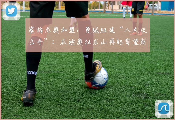 塞梅尼奥加盟,曼城组建“八大攻击手”:瓜迪奥拉东山再起寄望新阵容_能力_哈兰德_本赛季