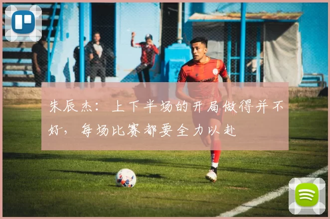 朱辰杰：上下半场的开局做得并不好，每场比赛都要全力以赴