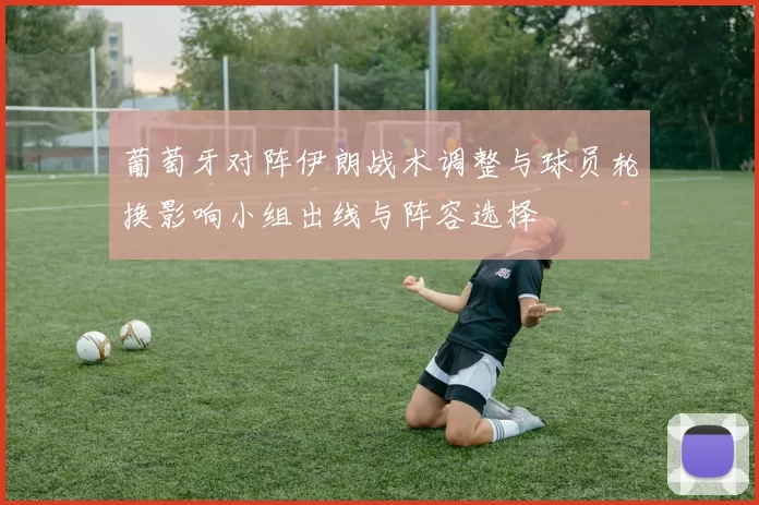 葡萄牙对阵伊朗战术调整与球员轮换影响小组出线与阵容选择