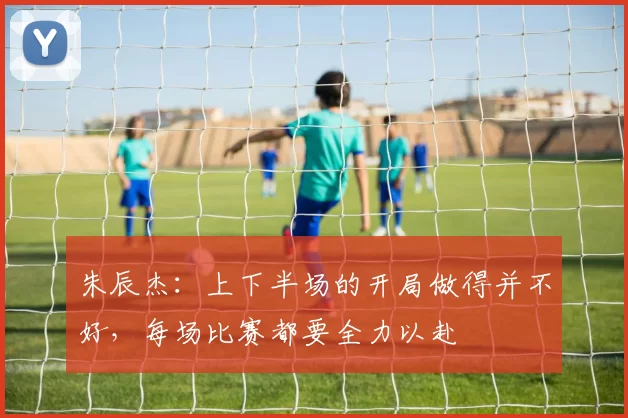 朱辰杰：上下半场的开局做得并不好，每场比赛都要全力以赴