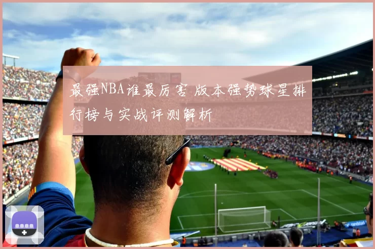 最强NBA谁最厉害 版本强势球星排行榜与实战评测解析