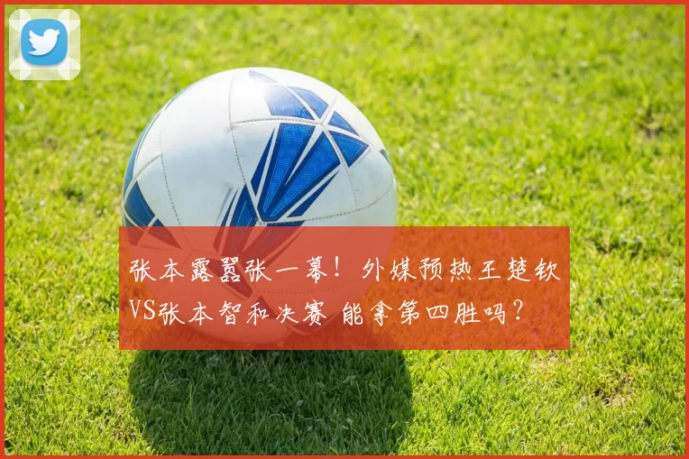 张本露嚣张一幕！外媒预热王楚钦VS张本智和决赛 能拿第四胜吗？