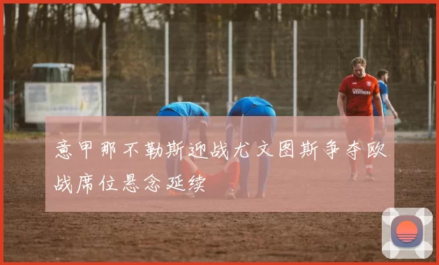 意甲那不勒斯迎战尤文图斯争夺欧战席位悬念延续