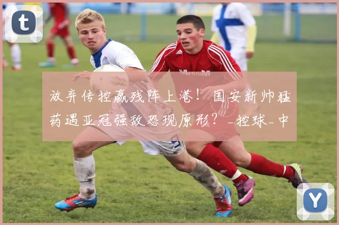 放弃传控赢残阵上港！国安新帅猛药遇亚冠强敌恐现原形？_控球_中后场_战术