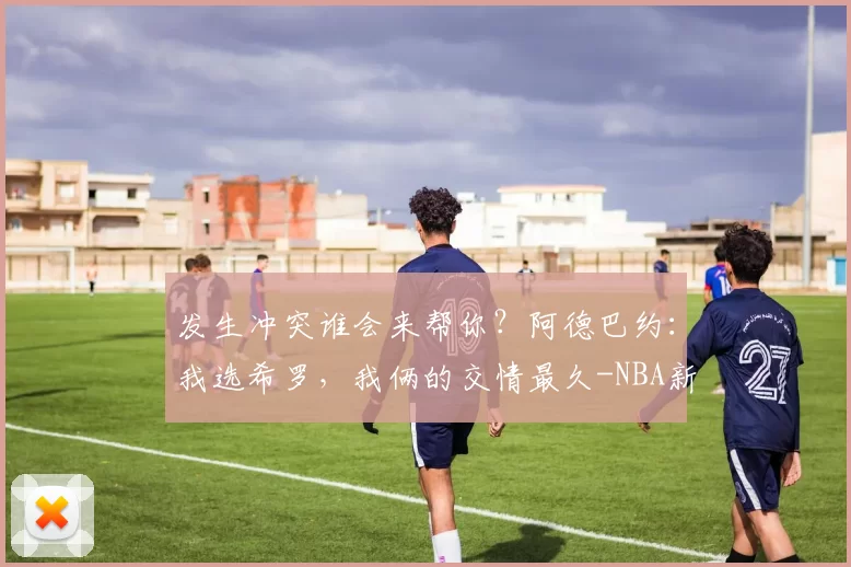 发生冲突谁会来帮你？阿德巴约：我选希罗，我俩的交情最久-NBA新闻