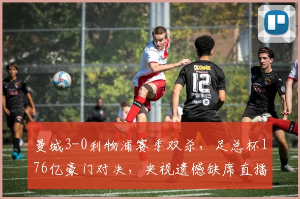 曼城3-0利物浦赛季双杀,足总杯176亿豪门对决,央视遗憾缺席直播_欧冠_阿森纳_曼联