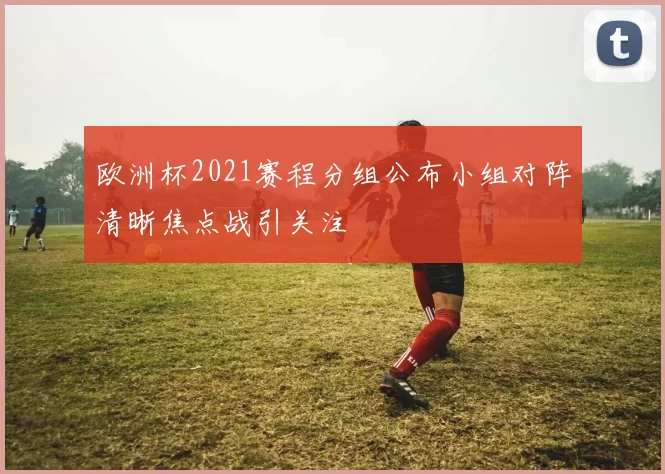 欧洲杯2021赛程分组公布小组对阵清晰焦点战引关注