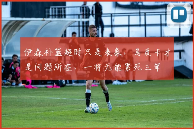 伊森补篮超时只是表象，乌度卡才是问题所在，一将无能累死三军