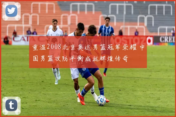 重温2008北京奥运男篮冠军荣耀 中国男篮攻防平衡成就辉煌传奇