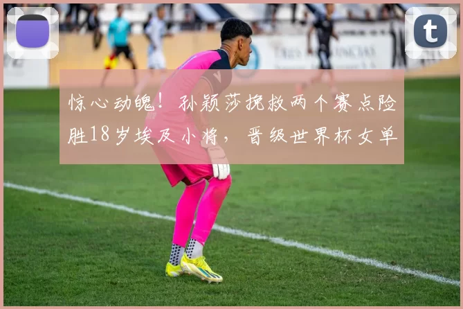 惊心动魄！孙颖莎挽救两个赛点险胜18岁埃及小将，晋级世界杯女单4强