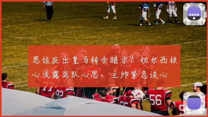 恩佐发出皇马转会暗示?切尔西核心流露离队心思,主帅紧急谈心