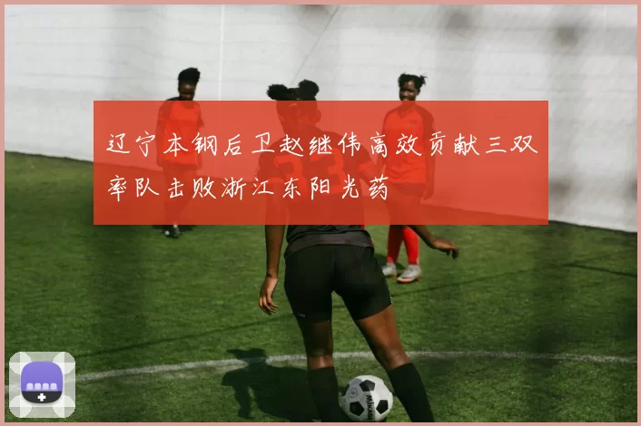 辽宁本钢后卫赵继伟高效贡献三双率队击败浙江东阳光药