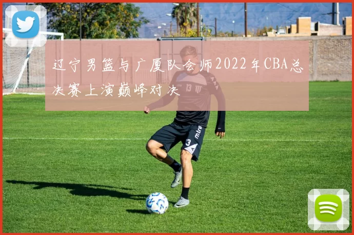 辽宁男篮与广厦队会师2022年CBA总决赛上演巅峰对决