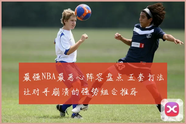 最强NBA最恶心阵容盘点 五套打法让对手崩溃的强势组合推荐