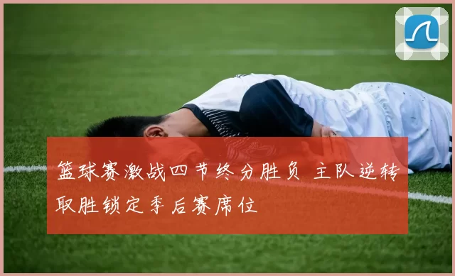 篮球赛激战四节终分胜负 主队逆转取胜锁定季后赛席位