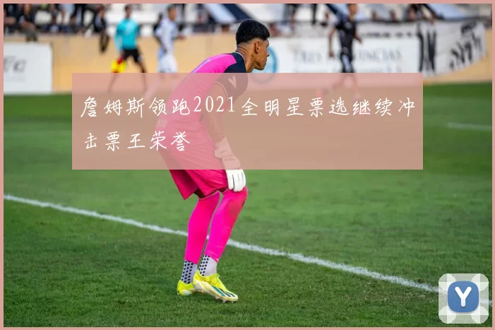 詹姆斯领跑2021全明星票选继续冲击票王荣誉