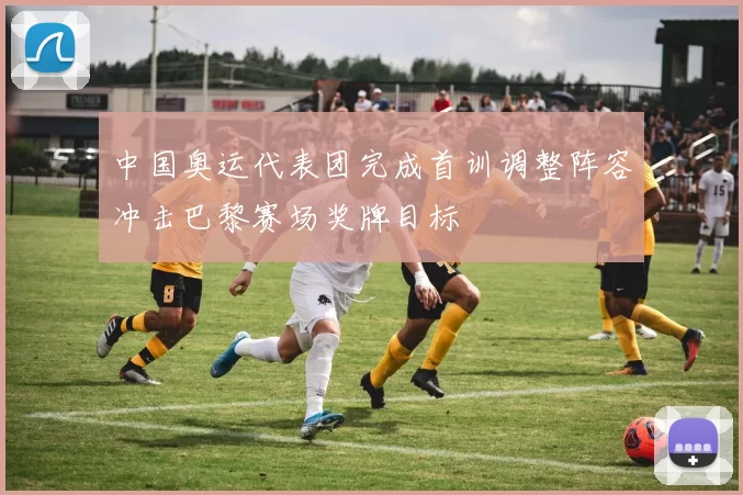 中国奥运代表团完成首训调整阵容冲击巴黎赛场奖牌目标