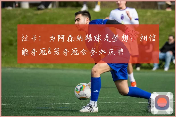 拉卡：为阿森纳踢球是梦想，相信能夺冠&若夺冠会参加庆典