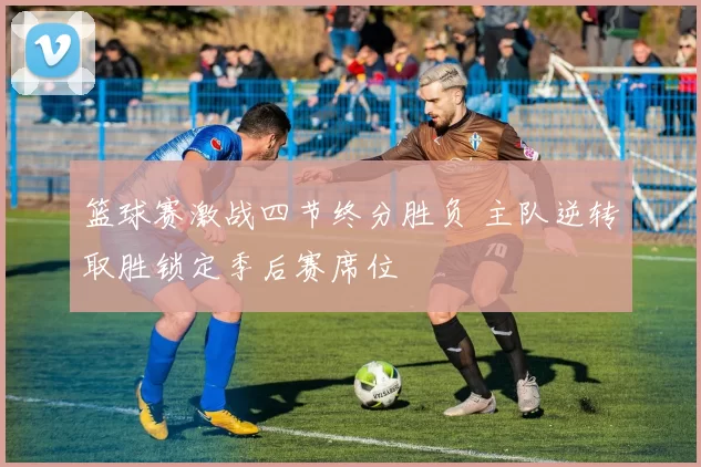 篮球赛激战四节终分胜负 主队逆转取胜锁定季后赛席位