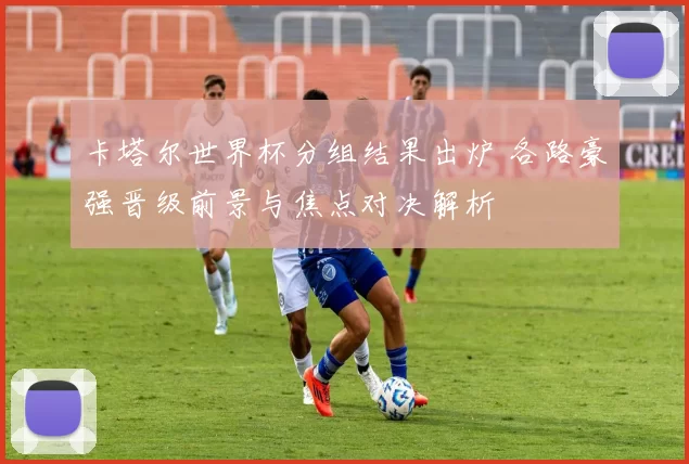 卡塔尔世界杯分组结果出炉 各路豪强晋级前景与焦点对决解析