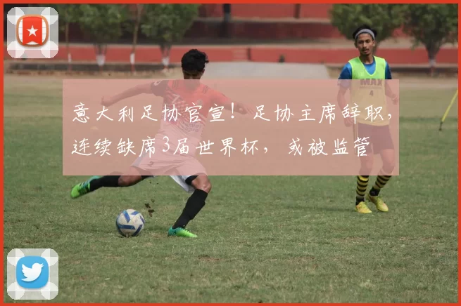 意大利足协官宣!足协主席辞职,连续缺席3届世界杯,或被监管