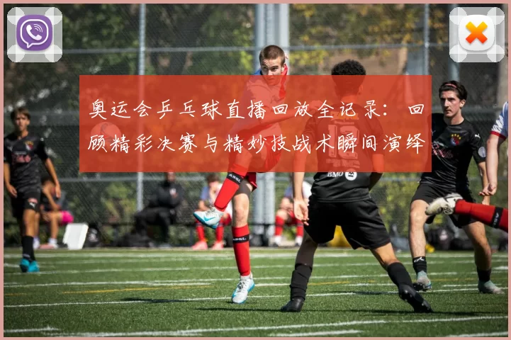 奥运会乒乓球直播回放全记录：回顾精彩决赛与精妙技战术瞬间演绎