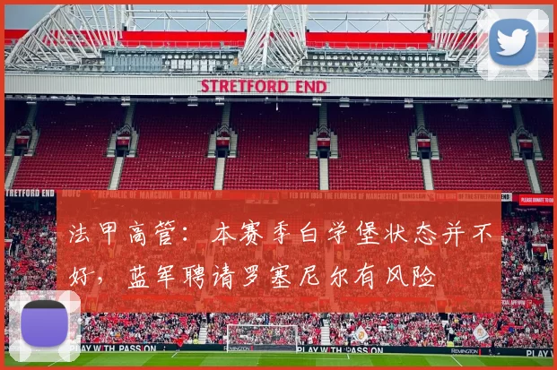 法甲高管：本赛季白学堡状态并不好，蓝军聘请罗塞尼尔有风险