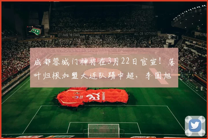 成都蓉城门神将在3月22日官宣！落叶归根加盟大连队踢中超，李国旭欢迎_刘殿座_蹇韬_球迷
