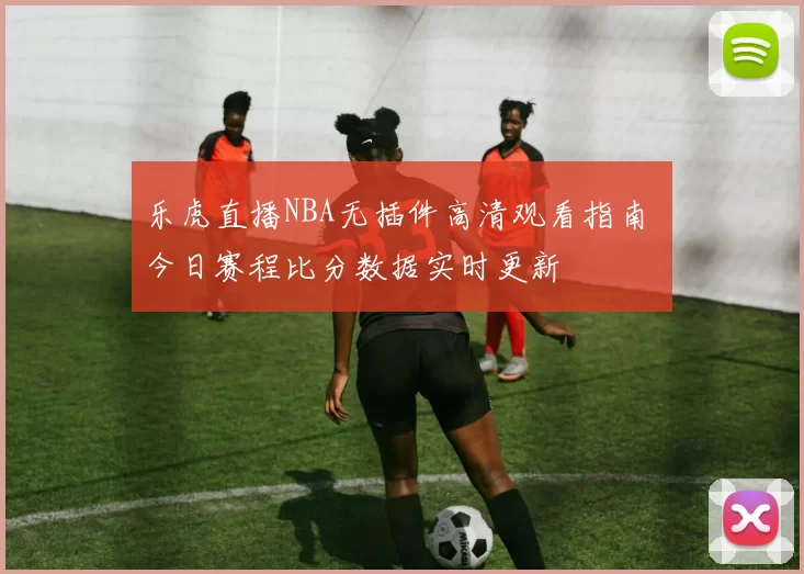 乐虎直播NBA无插件高清观看指南 今日赛程比分数据实时更新