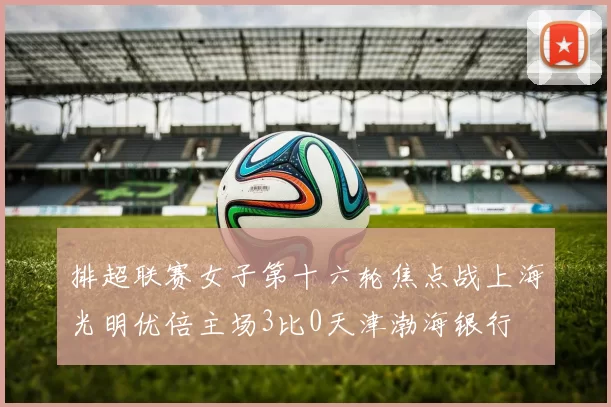 排超联赛女子第十六轮焦点战上海光明优倍主场3比0天津渤海银行