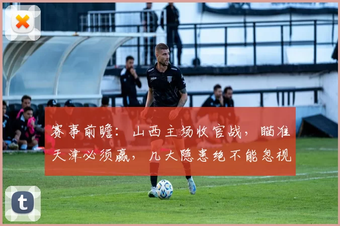 赛事前瞻:山西主场收官战,瞄准天津必须赢,几大隐患绝不能忽视